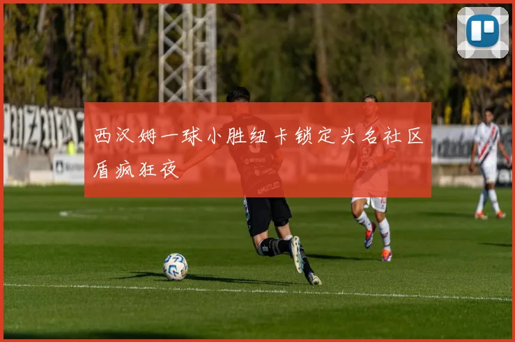 西汉姆一球小胜纽卡锁定头名社区盾疯狂夜