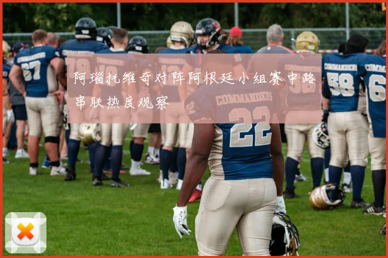 阿瑙托维奇对阵阿根廷小组赛中路串联热度观察