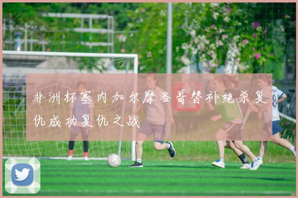 非洲杯塞内加尔摩洛哥替补绝杀复仇成功复仇之战