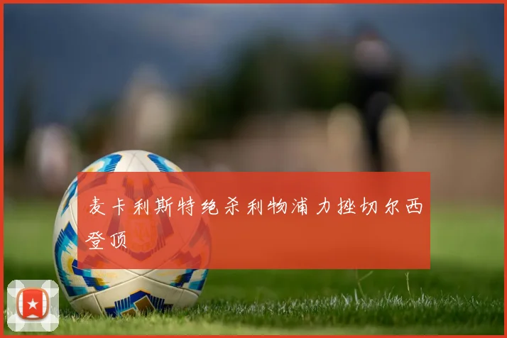 麦卡利斯特绝杀利物浦力挫切尔西登顶