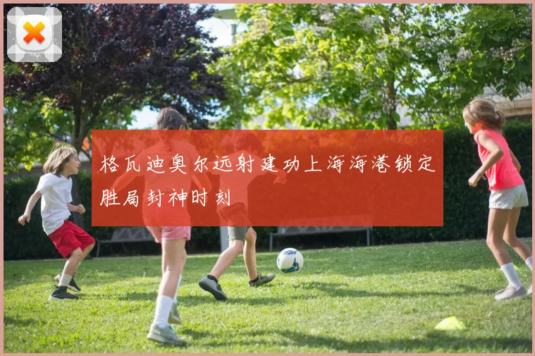 格瓦迪奥尔远射建功上海海港锁定胜局封神时刻