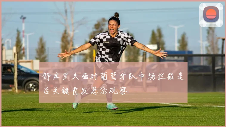 舒库罗夫面对葡萄牙队中场拦截是否关键首发悬念观察