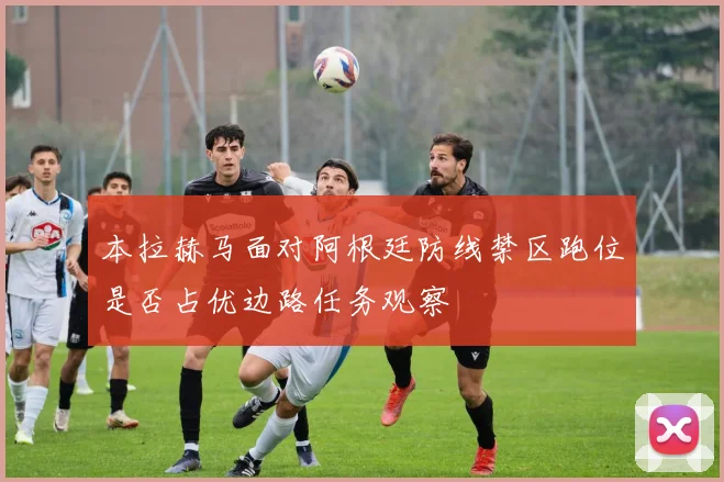 本拉赫马面对阿根廷防线禁区跑位是否占优边路任务观察