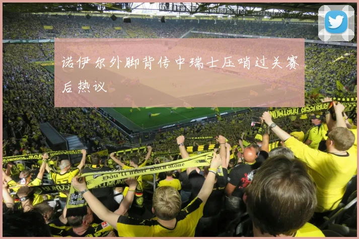 诺伊尔外脚背传中瑞士压哨过关赛后热议