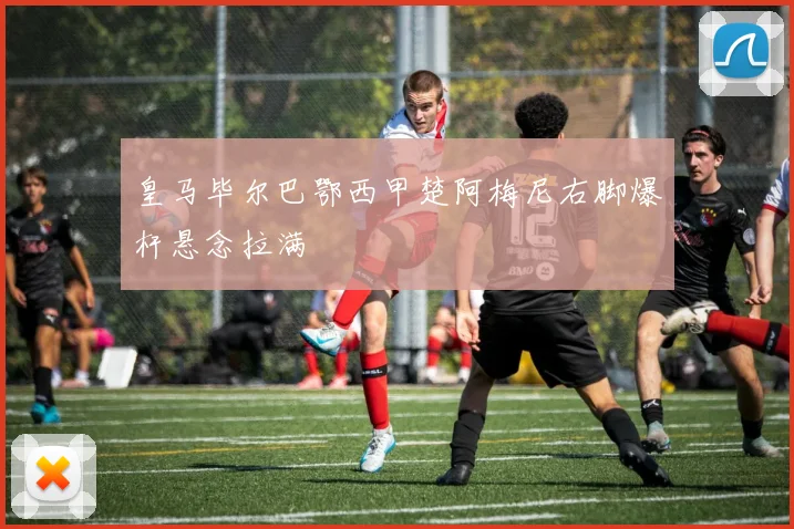 皇马毕尔巴鄂西甲楚阿梅尼右脚爆杆悬念拉满