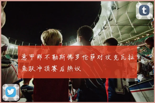 意甲那不勒斯佛罗伦萨对攻克瓦拉鱼跃冲顶赛后热议