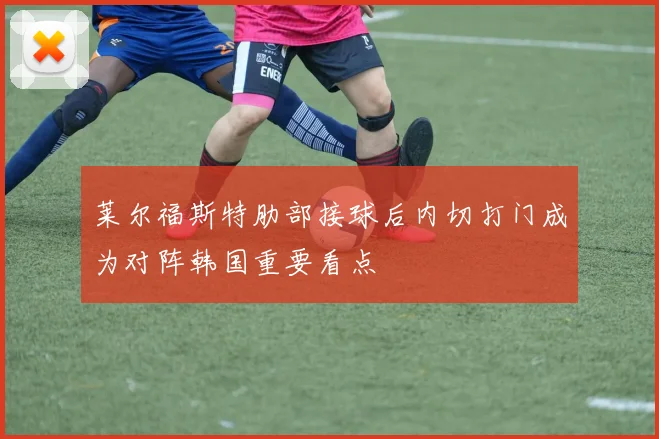 莱尔福斯特肋部接球后内切打门成为对阵韩国重要看点