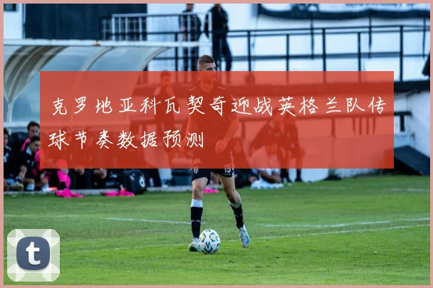 克罗地亚科瓦契奇迎战英格兰队传球节奏数据预测