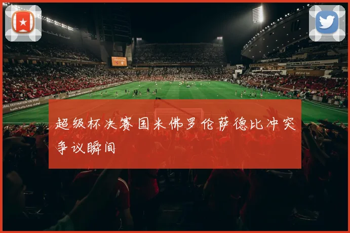 超级杯决赛国米佛罗伦萨德比冲突争议瞬间