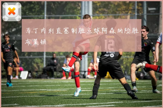 马丁内利直塞制胜点球阿森纳险胜布莱顿