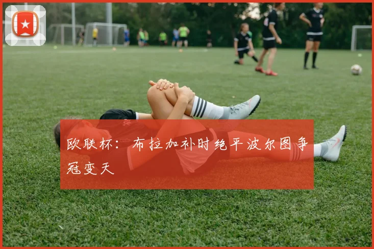 欧联杯：布拉加补时绝平波尔图争冠变天