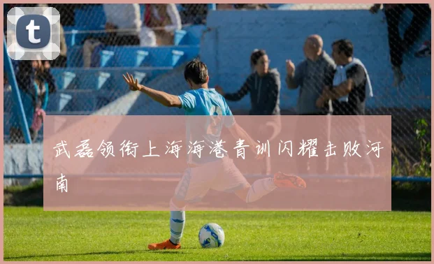 武磊领衔上海海港青训闪耀击败河南