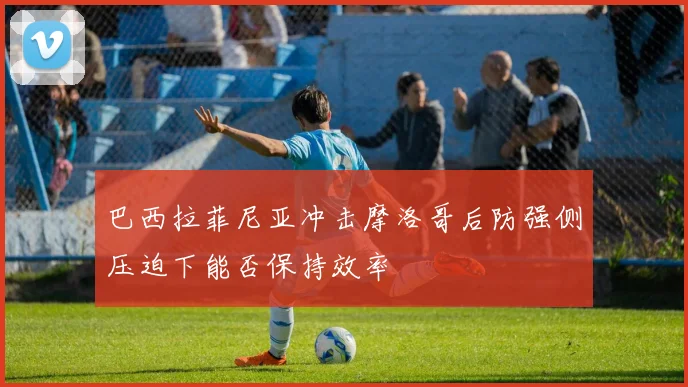 巴西拉菲尼亚冲击摩洛哥后防强侧压迫下能否保持效率