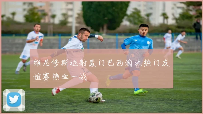 维尼修斯远射轰门巴西淘汰热门友谊赛热血一战