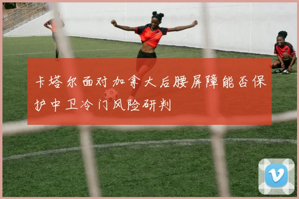 卡塔尔面对加拿大后腰屏障能否保护中卫冷门风险研判