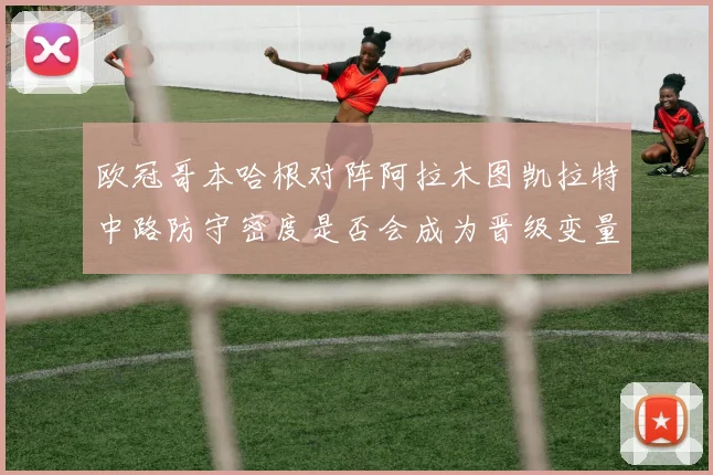 欧冠哥本哈根对阵阿拉木图凯拉特中路防守密度是否会成为晋级变量