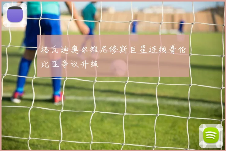 格瓦迪奥尔维尼修斯巨星连线哥伦比亚争议升级