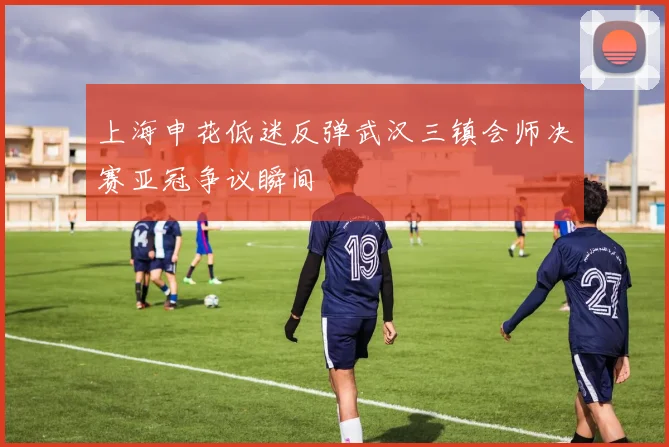 上海申花低迷反弹武汉三镇会师决赛亚冠争议瞬间