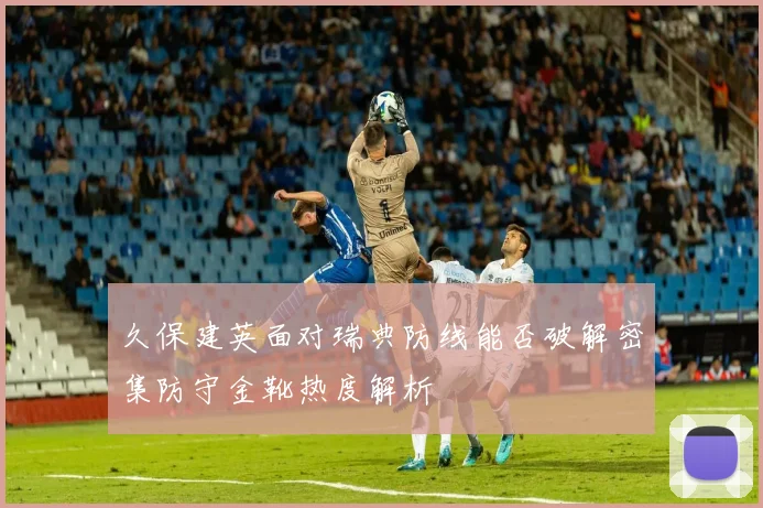久保建英面对瑞典防线能否破解密集防守金靴热度解析