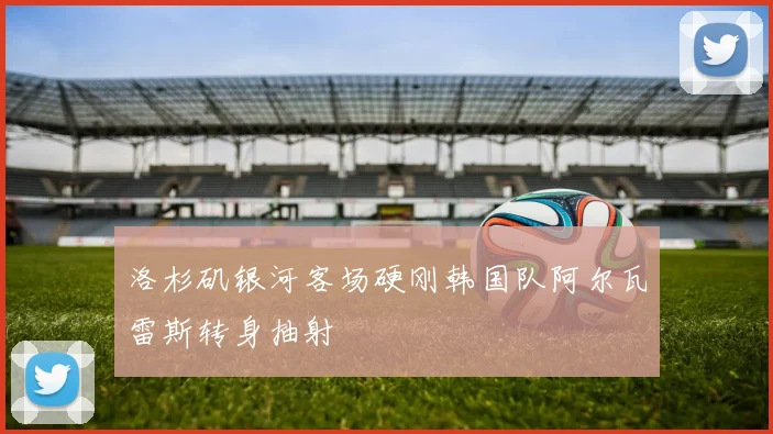 洛杉矶银河客场硬刚韩国队阿尔瓦雷斯转身抽射