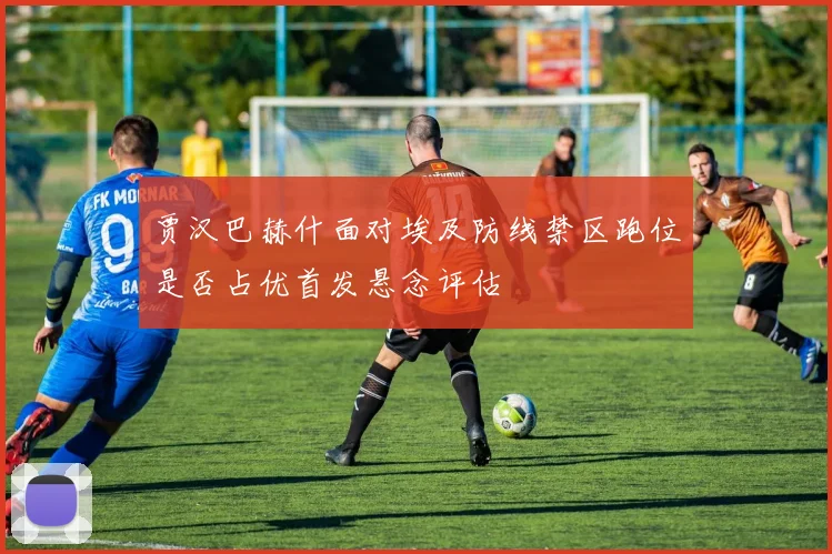 贾汉巴赫什面对埃及防线禁区跑位是否占优首发悬念评估