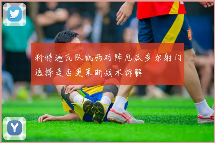 科特迪瓦队凯西对阵厄瓜多尔射门选择是否更果断战术拆解