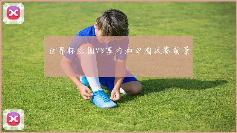 世界杯法国vs塞内加尔淘汰赛前景